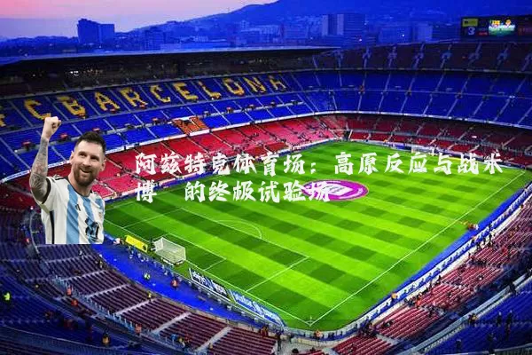 阿兹特克体育场：高原反应与战术博弈的终极试验场